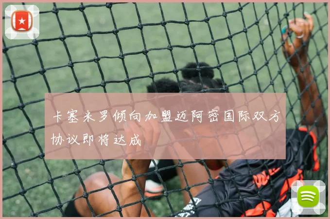 卡塞米罗倾向加盟迈阿密国际双方协议即将达成