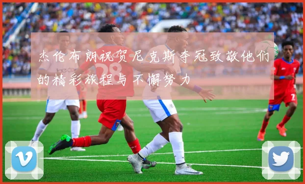 杰伦布朗祝贺尼克斯夺冠致敬他们的精彩旅程与不懈努力