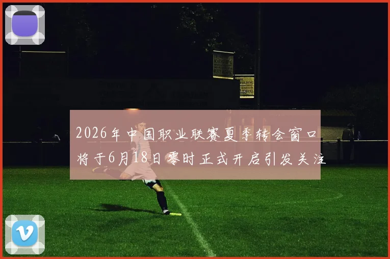 2026年中国职业联赛夏季转会窗口将于6月18日零时正式开启引发关注