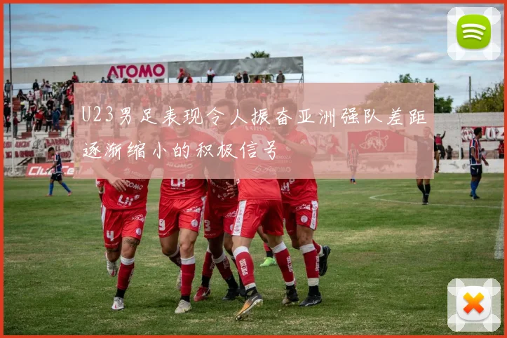 U23男足表现令人振奋亚洲强队差距逐渐缩小的积极信号
