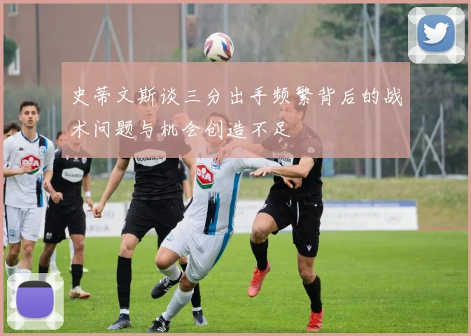 史蒂文斯谈三分出手频繁背后的战术问题与机会创造不足