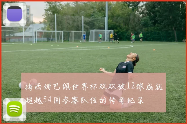 梅西姆巴佩世界杯双双破12球成就超越54国参赛队伍的传奇纪录