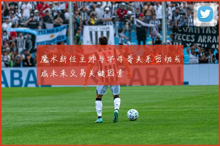 魔术新任主帅与字母哥关系密切或成未来交易关键因素