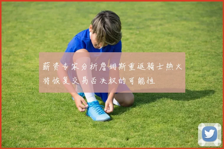 薪资专家分析詹姆斯重返骑士热火将恢复交易否决权的可能性