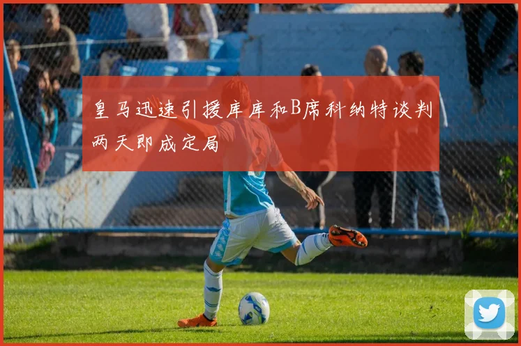 皇马迅速引援库库和B席科纳特谈判两天即成定局