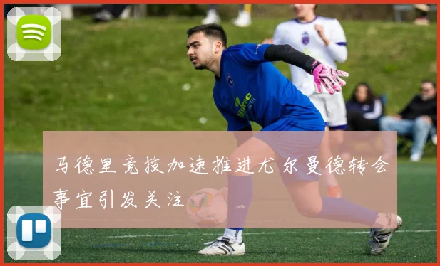 马德里竞技加速推进尤尔曼德转会事宜引发关注