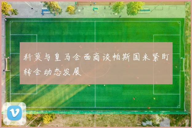 科莫与皇马会面商谈帕斯国米紧盯转会动态发展