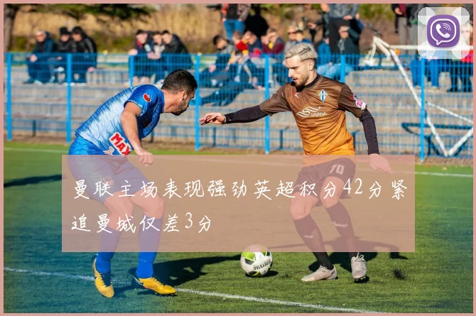 曼联主场表现强劲英超积分42分紧追曼城仅差3分