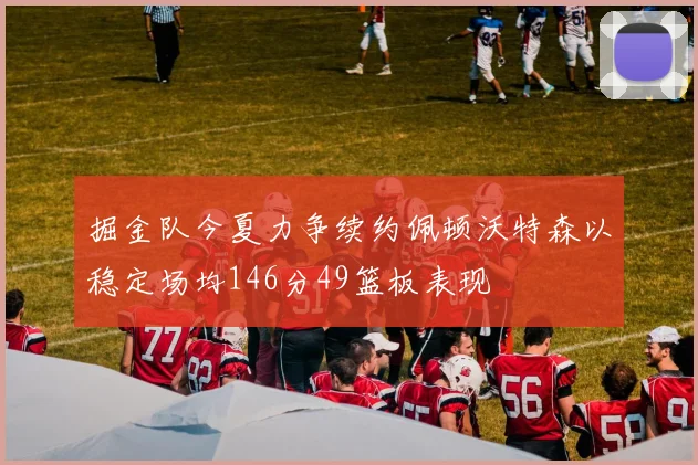 掘金队今夏力争续约佩顿沃特森以稳定场均146分49篮板表现
