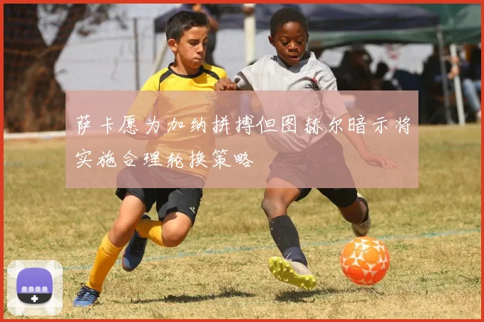萨卡愿为加纳拼搏但图赫尔暗示将实施合理轮换策略
