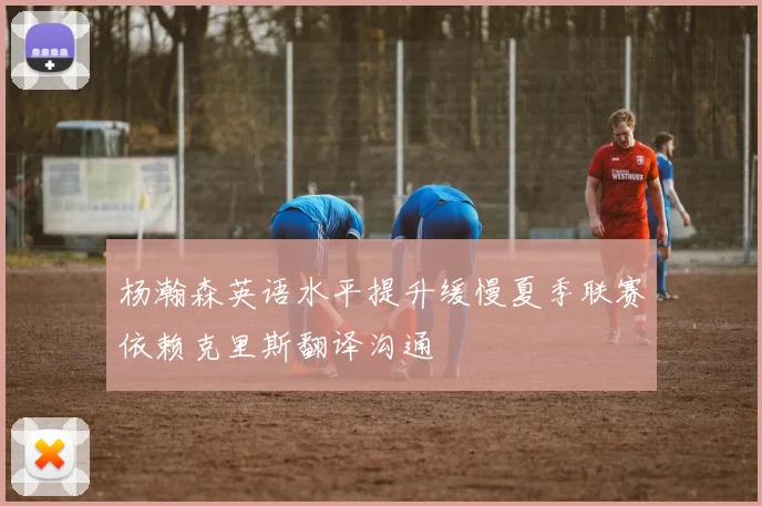 杨瀚森英语水平提升缓慢夏季联赛依赖克里斯翻译沟通