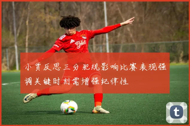 小贾反思三分犯规影响比赛表现强调关键时刻需增强纪律性