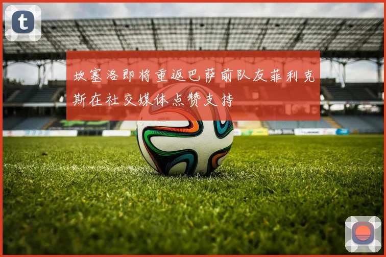 坎塞洛即将重返巴萨前队友菲利克斯在社交媒体点赞支持