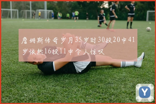 詹姆斯传奇岁月35岁时30投20中41岁依然16投11中令人惊叹