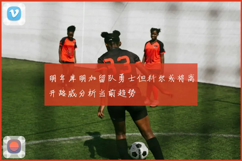 明年库明加留队勇士但科尔或将离开路威分析当前趋势