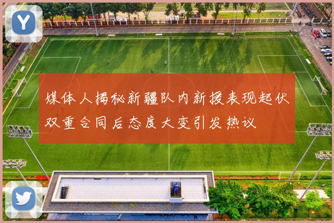 媒体人揭秘新疆队内新援表现起伏双重合同后态度大变引发热议