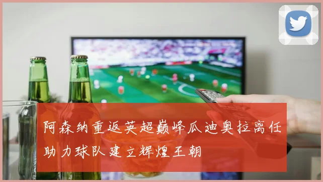 阿森纳重返英超巅峰瓜迪奥拉离任助力球队建立辉煌王朝