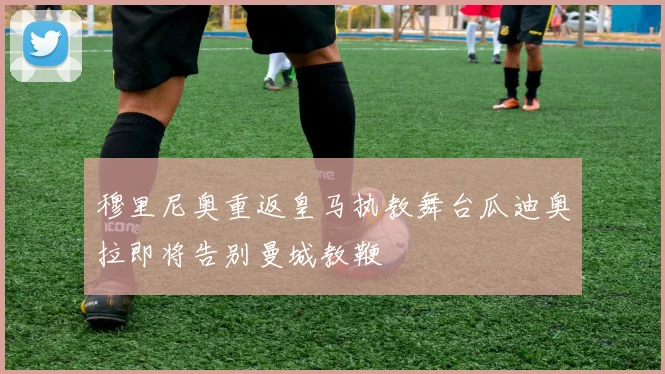 穆里尼奥重返皇马执教舞台瓜迪奥拉即将告别曼城教鞭