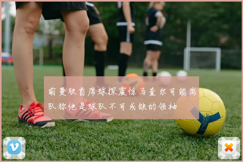 前曼联首席球探震惊马奎尔可能离队称他是球队不可或缺的领袖