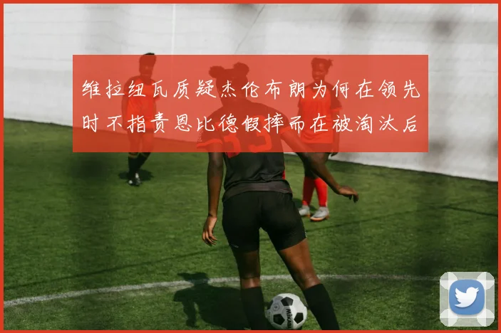 维拉纽瓦质疑杰伦布朗为何在领先时不指责恩比德假摔而在被淘汰后才发声