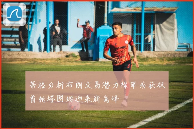 蒂格分析布朗交易潜力绿军或获双首轮塔图姆迎来新高峰