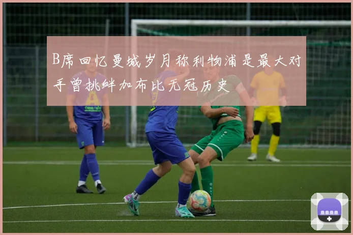B席回忆曼城岁月称利物浦是最大对手曾挑衅加布比无冠历史
