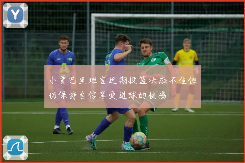 小贾巴里坦言近期投篮状态不佳但仍保持自信享受进球的快感