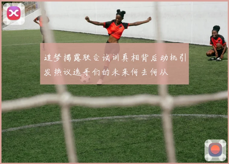 追梦揭露联合试训真相背后动机引发热议选手们的未来何去何从