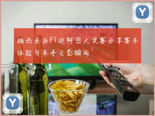 梅西亲历F1迈阿密大奖赛分享赛车体验与车手合影瞬间