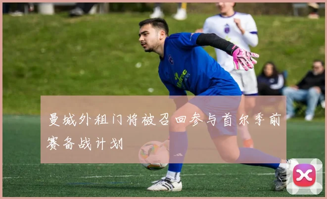 曼城外租门将被召回参与首尔季前赛备战计划