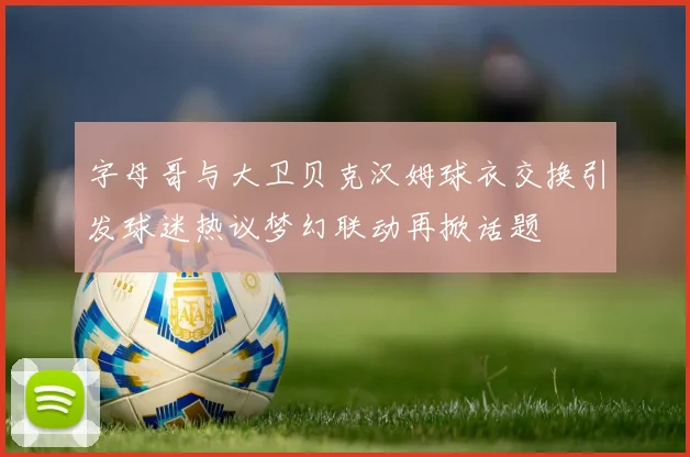 字母哥与大卫贝克汉姆球衣交换引发球迷热议梦幻联动再掀话题