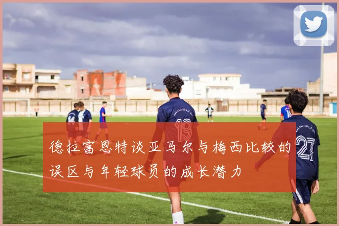 德拉富恩特谈亚马尔与梅西比较的误区与年轻球员的成长潜力