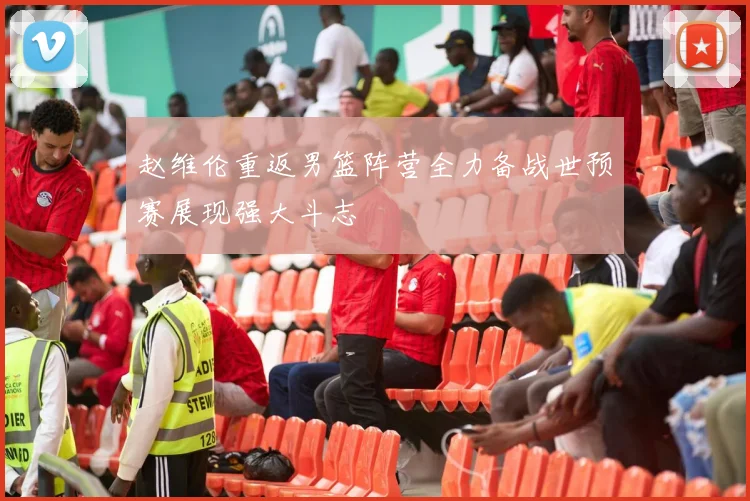 赵维伦重返男篮阵营全力备战世预赛展现强大斗志