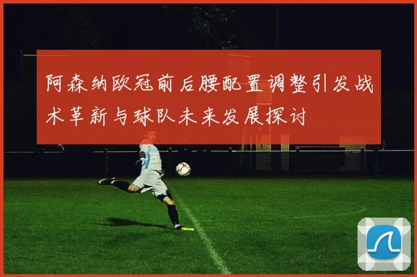 阿森纳欧冠前后腰配置调整引发战术革新与球队未来发展探讨